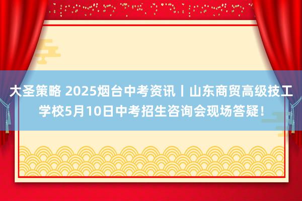大圣策略 2025烟台中考资讯丨山东商贸高级技工学校5月10日中考招生咨询会现场答疑！