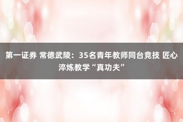 第一证券 常德武陵：35名青年教师同台竞技 匠心淬炼教学“真功夫”