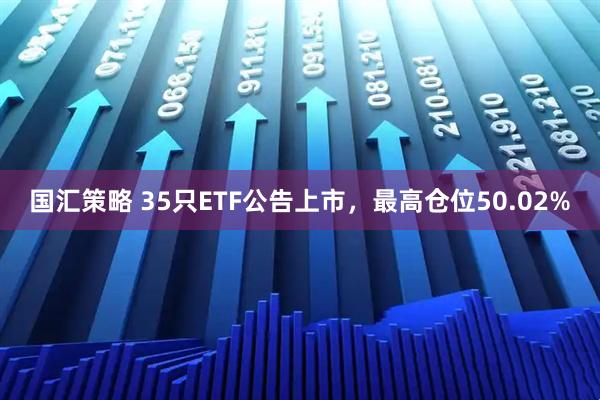 国汇策略 35只ETF公告上市，最高仓位50.02%