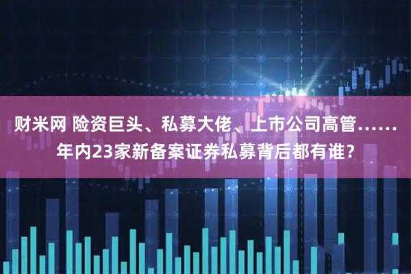 财米网 险资巨头、私募大佬、上市公司高管……年内23家新备案证券私募背后都有谁？