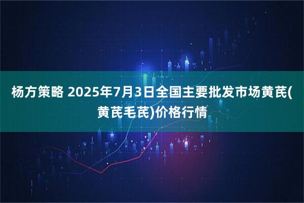 杨方策略 2025年7月3日全国主要批发市场黄芪(黄芪毛芪)价格行情