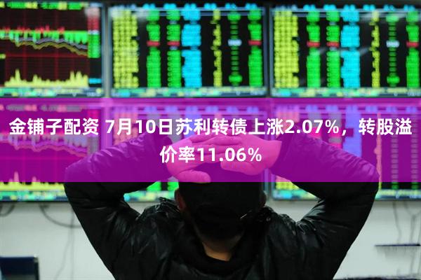 金铺子配资 7月10日苏利转债上涨2.07%，转股溢价率11.06%