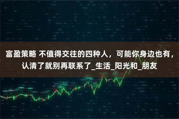 富盈策略 不值得交往的四种人，可能你身边也有，认清了就别再联系了_生活_阳光和_朋友