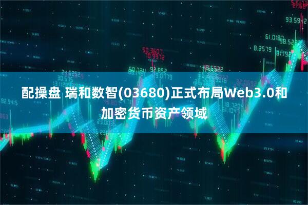 配操盘 瑞和数智(03680)正式布局Web3.0和加密货币资产领域