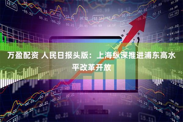 万盈配资 人民日报头版：上海纵深推进浦东高水平改革开放