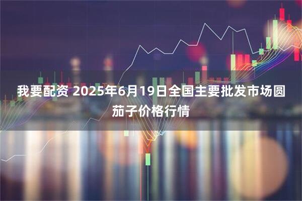 我要配资 2025年6月19日全国主要批发市场圆茄子价格行情