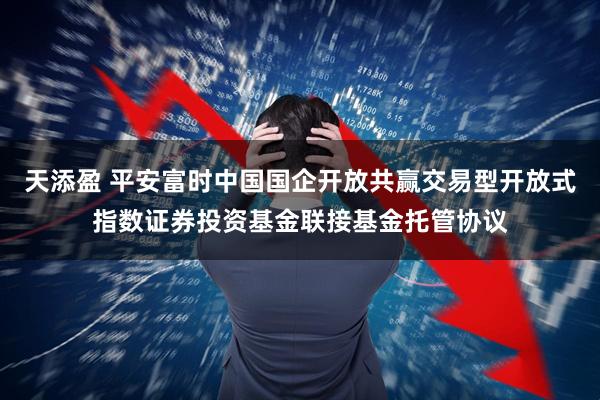 天添盈 平安富时中国国企开放共赢交易型开放式指数证券投资基金联接基金托管协议