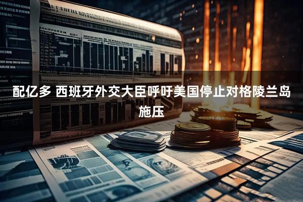 配亿多 西班牙外交大臣呼吁美国停止对格陵兰岛施压