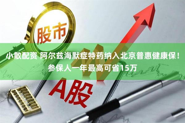小散配资 阿尔兹海默症特药纳入北京普惠健康保！参保人一年最高可省15万