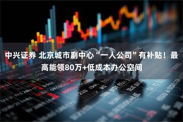 中兴证券 北京城市副中心“一人公司”有补贴！最高能领80万+低成本办公空间